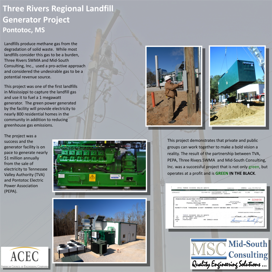 Three Rivers Regional Landfill Generator Project Pontotoc, MS This project demonstrates that private and public  groups can work together to make a bold vision a  reality. The result of the partnership between TVA,  PEPA, Three Rivers SWMA  and Mid South Consulting,  Inc. was a successful project that is not only  green , but  operates at a profit and is  GREEN IN THE BLACK . Landfills produce methane gas from the  degradation of solid waste.  While most  landfills consider this gas to be a burden,  Three Rivers SWMA and Mid South  Consulting, Inc.,  used a pro active approach  and considered the undesirable gas to be a  potential revenue source.     This project was one of the first landfills  in Mississippi to capture the landfill gas  and use it to fuel a 1 megawatt  generator.  The green power generated  by the facility will provide electricity to  nearly 800 residential homes in the  community in addition to reducing  greenhouse gas emissions. The project was a  success and the  generator facility is on  pace to generate nearly  $1 million annually  from the sale of  electricity to Tennessee  Valley Authority (TVA)  and Pontotoc Electric  Power Association  (PEPA).